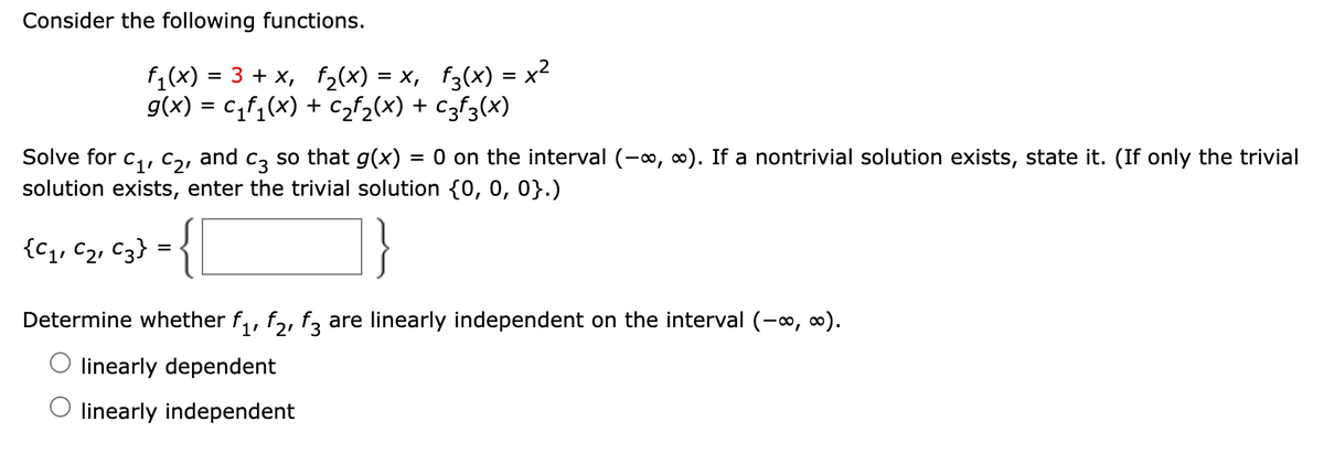 Consider the following functions.
f1(x) = 3 + x, f2(x) = x, f3(x) = x2
g(x) = c,f,(x) + Czf2(x) + czf3(x)
Solve for
C1, C21
and
C3
so that g(x)
= 0 on the interval (-, 0). If a nontrivial solution exists, state it. (If only the trivial
solution exists, enter the trivial solution {0, 0, 0}.)
{Cq, C2, C3} = {
}
Determine whether f,, f,, f3 are linearly independent on the interval (-o, o).
1'
O linearly dependent
O linearly independent
