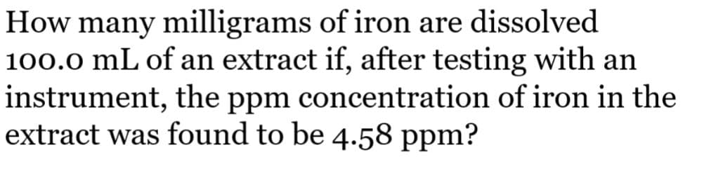 How many milligrams of iron are dissolved
100.0 mL of an extract if, after testing with an
instrument, the ppm concentration of iron in the
extract was found to be 4.58 ppm?
