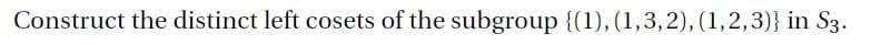 Construct the distinct left cosets of the subgroup {(1), (1,3,2), (1,2,3)} in S3.
