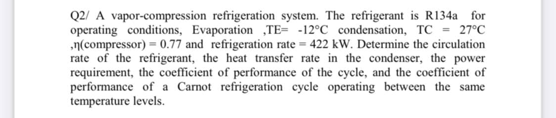 Q2/ A vapor-compression refrigeration system. The refrigerant is R134a for
operating conditions, Evaporation ,TE= -12°C condensation, TC = 27°C
,n(compressor) = 0.77 and refrigeration rate = 422 kW. Determine the circulation
rate of the refrigerant, the heat transfer rate in the condenser, the power
requirement, the coefficient of performance of the cycle, and the coefficient of
performance of a Carnot refrigeration cycle operating between the same
temperature levels.
