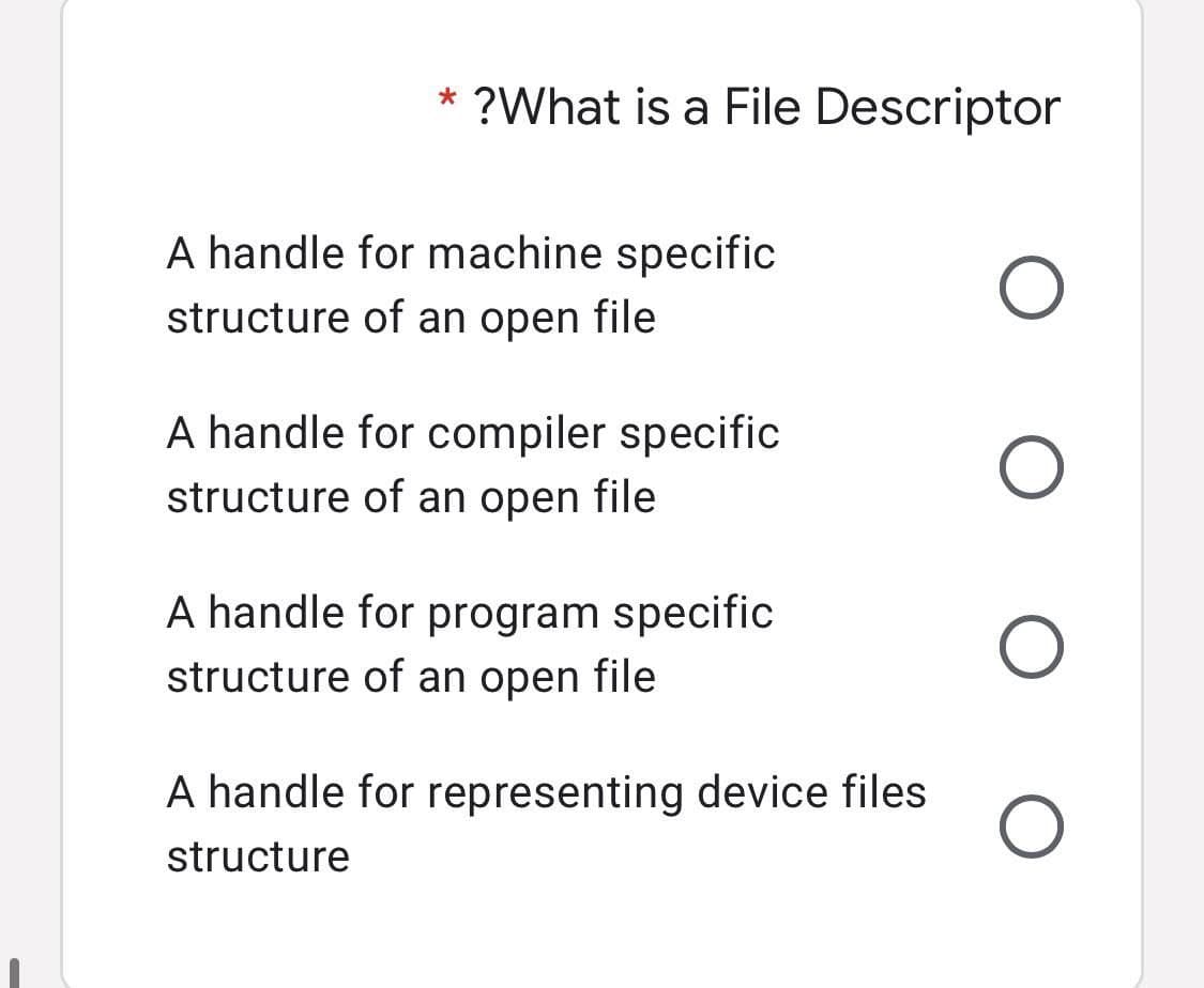 * ?What is a File Descriptor
O
O
O
A handle for machine specific
structure of an open file
A handle for compiler specific
structure of an open file
A handle for program specific
structure of an open file
A handle for representing device files
structure