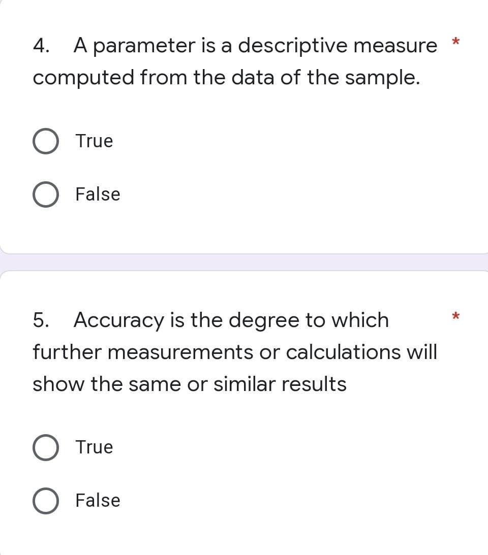 *
4.
A parameter is a descriptive measure
computed from the data of the sample.
True
False
5. Accuracy is the degree to which
further measurements or calculations will
show the same or similar results
True
False