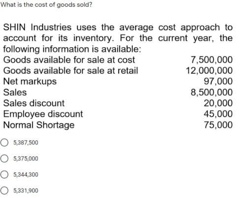 What is the cost of goods sold?
SHIN Industries uses the average cost approach to
account for its inventory. For the current year, the
following information is available:
Goods available for sale at cost
7,500,000
12,000,000
97,000
8,500,000
20,000
45,000
75,000
Goods available for sale at retail
Net markups
Sales
Sales discount
Employee discount
Normal Shortage
O 5,387,500
O 5,375,000
O 5,344,300
O 5,331,900

