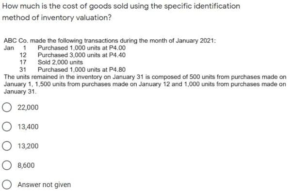 How much is the cost of goods sold using the specific identification
method of inventory valuation?
ABC Co. made the following transactions during the month of January 2021:
Jan 1 Purchased 1,000 units at P4.00
12
Purchased 3,000 units at P4.40
17
Sold 2,000 units
31
Purchased 1,000 units at P4.80
The units remained in the inventory on January 31 is composed of 500 units from purchases made on
January 1, 1,500 units from purchases made on January 12 and 1,000 units from purchases made on
January 31.
O 22,000
O 13,400
O 13,200
O 8,600
O Answer not given
