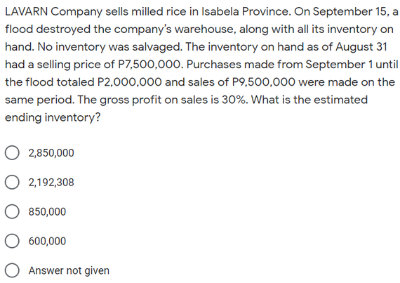 LAVARN Company sells milled rice in Isabela Province. On September 15, a
flood destroyed the company's warehouse, along with all its inventory on
hand. No inventory was salvaged. The inventory on hand as of August 31
had a selling price of P7,500,000. Purchases made from September 1 until
the flood totaled P2,000,000 and sales of P9,500,000 were made on the
same period. The gross profit on sales is 30%. What is the estimated
ending inventory?
O 2,850,000
O 2,192,308
850,000
600,000
O Answer not given
