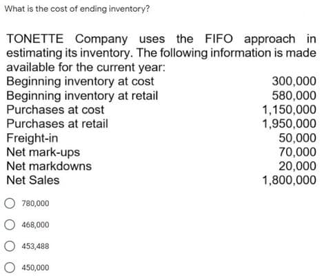 What is the cost of ending inventory?
TONETTE Company uses the FIFO approach in
estimating its inventory. The following information is made
available for the current year:
Beginning inventory at cost
Beginning inventory at retail
Purchases at cost
Purchases at retail
300,000
580,000
1,150,000
1,950,000
50,000
70,000
20,000
1,800,000
Freight-in
Net mark-ups
Net markdowns
Net Sales
O 780,000
O 468,000
453,488
O 450,000
