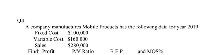 Q4]
A company manufactures Mobile Products has the following data for year 2019:
Fixed Cost
$100,000
Variable Cost $160,000
Sales
Find: Profit
$280,000
P/V Ratio ------- B.E.P. ------ and MOS%
------
-------
