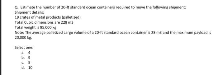 Q. Estimate the number of 20-ft standard ocean containers required to move the following shipment:
Shipment details:
19 crates of metal products (palletized)
Total Cubic dimensions are 228 m3
Total weight is 95,000 kg
Note: The average palletized cargo volume of a 20-ft standard ocean container is 28 m3 and the maximum payload is
20,000 kg.
Select one:
а. 4
b. 9
с. 5
d. 10
