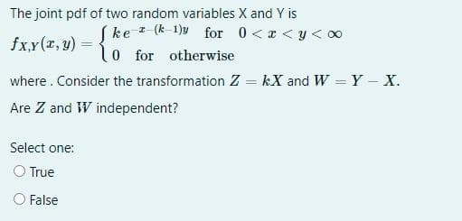 The joint pdf of two random variables X and Y is
(ke - (k-1)y for 0 <x <y < 00
l0 for otherwise
fx,y(r, y) =
where. Consider the transformation Z = kX and W Y - X.
Are Z and W independent?
Select one:
O True
O False
