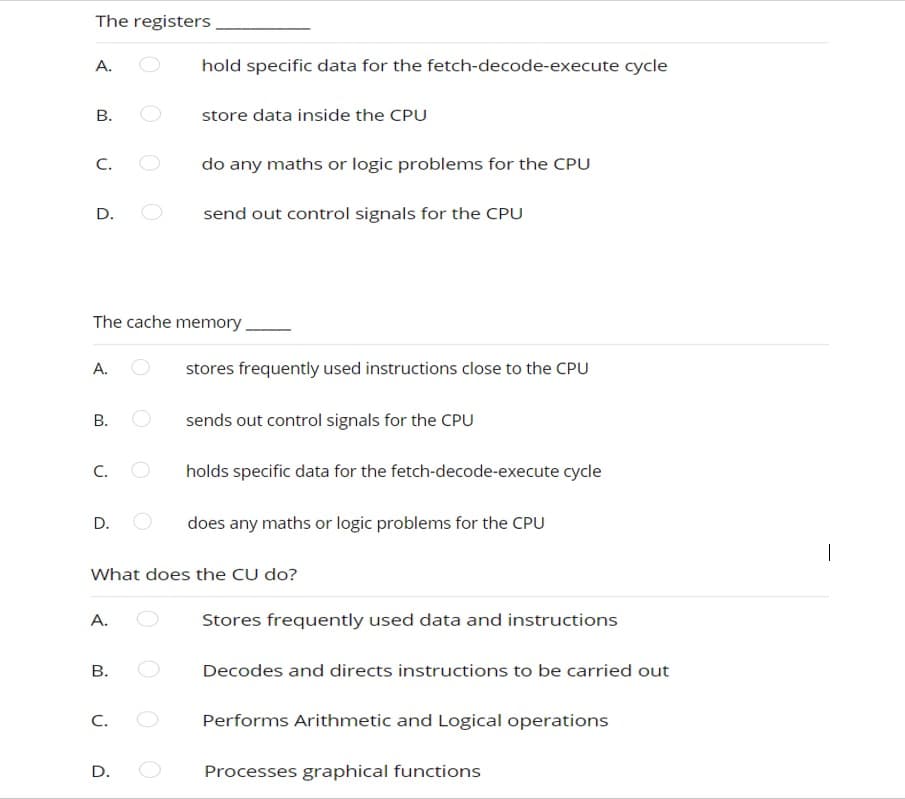 The registers
A.
B.
C.
D.
A.
B.
C.
The cache memory.
D.
A.
B.
hold specific data for the fetch-decode-execute cycle
C.
store data inside the CPU
D.
do any maths or logic problems for the CPU
send out control signals for the CPU
stores frequently used instructions close to the CPU
What does the CU do?
sends out control signals for the CPU
holds specific data for the fetch-decode-execute cycle
does any maths or logic problems for the CPU
Stores frequently used data and instructions
Decodes and directs instructions to be carried out
Performs Arithmetic and Logical operations
Processes graphical functions