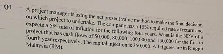 Q1
A project manager is using the net present value method to make the final decision
on which project to undertake. The company has a 15% required rate of return and
expects a 5% rate of inflation for the following four years. What is the NPV of a
project that has cash flows of 50,000, 80,000, 100,000 and 150,000 for the first to
fourth year respectively. The capital injection is 350,000. All figures are in Ringgit
Malaysia (RM).