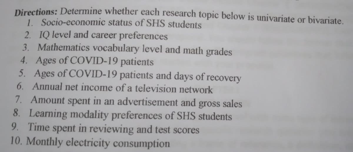 Directions: Determine whether each research topic below is univariate or bivariate
1. Socio-economic status of SHS students
2. IQ level and career preferences
3. Mathematics vocabulary level and math grades
4. Ages of COVID-19 patients
5. Ages of COVID-19 patients and days of recovery
6. Annual net income of a television network
7. Amount spent in an advertisement and gross sales
8. Learning modality preferences of SHS students
9. Time spent in reviewing and test scores
10. Monthly electricity consumption
