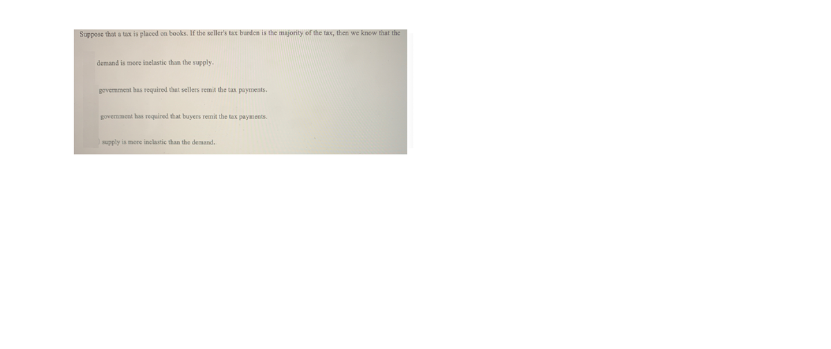 Suppose that a tax is placed on books. If the seller's tax burden is the majority of the tax, then we know that the
demand is more inelastic than the supply.
government has required that sellers remit the tax payments.
government has required that buyers remit the tax payments.
supply is more inelastic than the demand.
