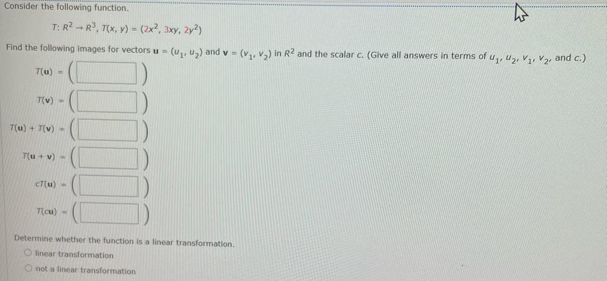 Consider the following function.
T: R2 → R3, T(x, y) = (2x², 3xy, 2y²)
Find the following images for vectors u = (u,, u,) and v = (v,, v,) in R2 and the scalar c. (Give all answers in terms of u,, u,, v,, V,, and c.)
T(u) =
T(v) =
T(u) + T(v)
%3D
T(u + v) =
CT(u) =
T(cu) =
Determine whether the function is a linear transformation.
O linear transformation
O not a linear transformation
