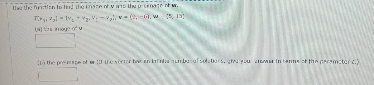 Use the function to find the image of v and the preimage of w.
T(V1, V2) = (v1 + V2, V1 – V2), v = (9, -6), w = (5, 15)
(a) the image of v
(b) the preimage of w (If the vector has an infinite number of solutions, give your answer in terms of the parameter t.)
