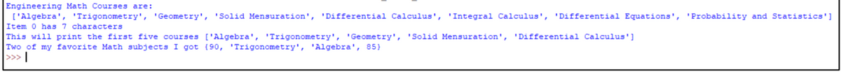 Engineering Math Courses are:
['Algebra', 'Trigonometry', 'Geometry', 'Solid Mensuration', 'Differential Calculus', 'Integral Calculus', 'Differential Equations', 'Probability and Statistics']
Item 0 has 7 characters
This will print the first five courses ['Algebra', 'Trigonometry', 'Geometry', 'Solid Mensuration', 'Differential Calculus']
Two of my favorite Math subjects I got {90, 'Trigonometry', 'Algebra', 85}
>>> |
