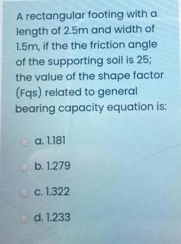 A rectangular footing with a
length of 2.5m and width of
1.5m, if the the friction angle
of the supporting soil is 25;
the value of the shape factor
(Fqs) related to general
bearing capacity equation is:
a. 1.181
b. 1.279
O C. 1.322
O d. 1.233
