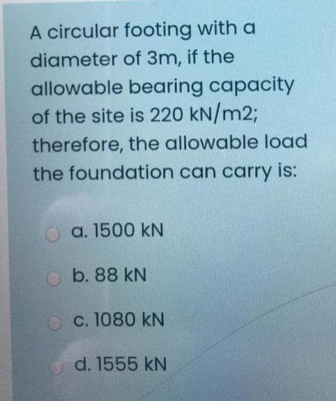 A circular footing with a
diameter of 3m, if the
allowable bearing capacity
of the site is 220 kN/m2;
therefore, the allowable load
the foundation can carry is:
a. 1500 kN
b. 88 kN
OC. 1080 kN
d. 1555 kN
