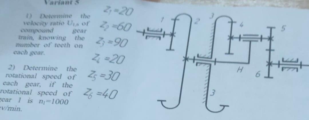 Variant S
る-20
0 Determine
velocity ratio Us of
punocuoo
train, knowing
number of teeth on
cach gear.
the
る-60
gear
the
2 =90
4 -20
H.
the
2)
rotational speed of
each gear,
rotational speed of
gear 1 is n=1000
ev/min.
Determine
Z =30
if the
0ケ=2
