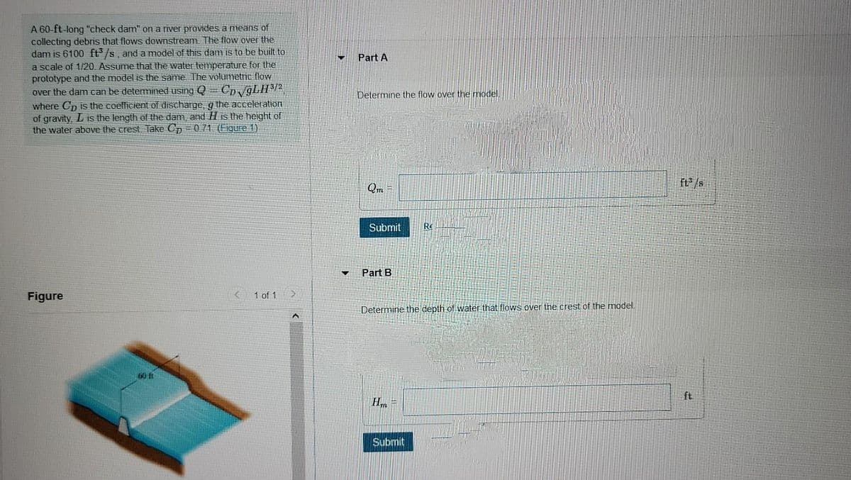 A 60-ft-long "check dam" on a river provides a means of
collecting debris that flows downstream. The flow over the
dam is 6100 ft /s, and a model of this dam is to be built to
a scale of 1/20. Assume that the water temperature for the
prototype and the model is the same. The volumetric flow
over the dam can be determined using =
Part A
- Cp/9LH2
Determine the flow over the model.
where Cp is the coefficient of discharge, q the acceleration
of gravity, L is the length of the dam, and H is the height of
the water above the crest Take Cp= 071 (Figure 1)
ft* /s
Qm =
Submit
Part B
Figure
1 of 1
Determine the depth of water that flows over the crest of the model.
60 t
ft
Submit
