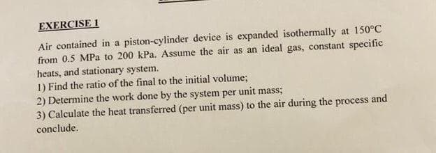 EXERCISE 1
Air contained in a piston-cylinder device is expanded isothermally at 150°C
from 0.5 MPa to 200 kPa. Assume the air as an ideal gas, constant specific
heats, and stationary system.
1) Find the ratio of the final to the initial volume;
2) Determine the work done by the system per unit mass;
3) Calculate the heat transferred (per unit mass) to the air during the process and
conclude.
