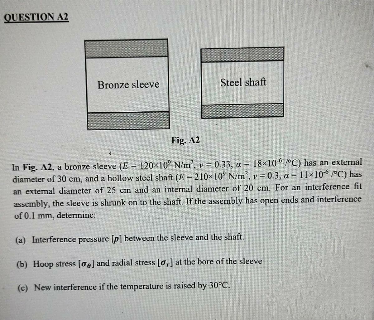 QUESTION A2
Bronze sleeve
Steel shaft
Fig. A2
18×10 /°C) has an external
In Fig. A2, a bronze sleeve (E = 120×10° N/m², v = 0.33, a =
diameter of 30 cm, and a hollow steel shaft (E= 210×10' N/m', v= 0.3, a = 11×10° /°C) has
an external diameter of 25 cm and an internal diameter of 20 cm. For an interference fit
%3!
assembly, the sleeve is shrunk on to the shaft. If the assembly has open ends and interference
of 0.1 mm,
determine:
(a) Interference pressure [p] between the sleeve and the shaft.
(b) Hoop stress [0g] and radial stress [0,] at the bore of the sleeve
(c) New interference if the temperature is raised by 30°C.
