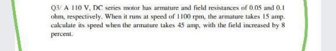 Q3/ A 110 V, DC series motor has armature and field resistances of 0.05 and 0.1
ohm, respectively. When it runs at speed of I 100 rpm, the armature takes 15 amp.
calculate its speed when the armature takes 45 amp, with the field increased by 8
percent.
