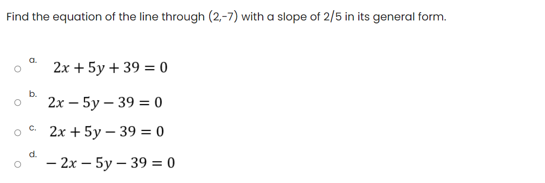 Find the equation of the line through (2,-7) with a slope of 2/5 in its general form.
a.
2х + 5у + 39 3D 0
b.
2х — 5у — 39 - 0
с. 2х + 5у — 39 — 0
d.
— 2х — 5у — 39 3D0
