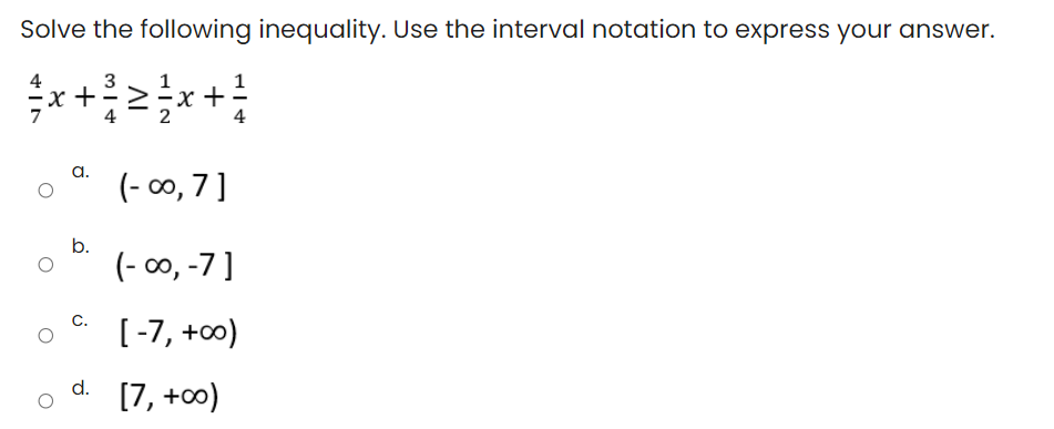 Solve the following inequality. Use the interval notation to express your answer.
4
x +
+
a.
(- 00, 7 ]
b.
(- 00, -7]
[-7, +00)
C.
[7, +0)
d.
