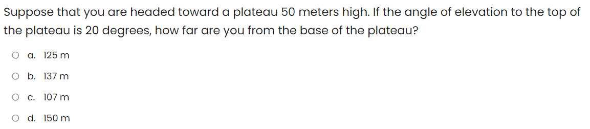 Suppose that you are headed toward a plateau 50 meters high. If the angle of elevation to the top of
the plateau is 20 degrees, how far are you from the base of the plateau?
O a. 125 m
O b. 137 m
O C. 107 m
O d. 150 m

