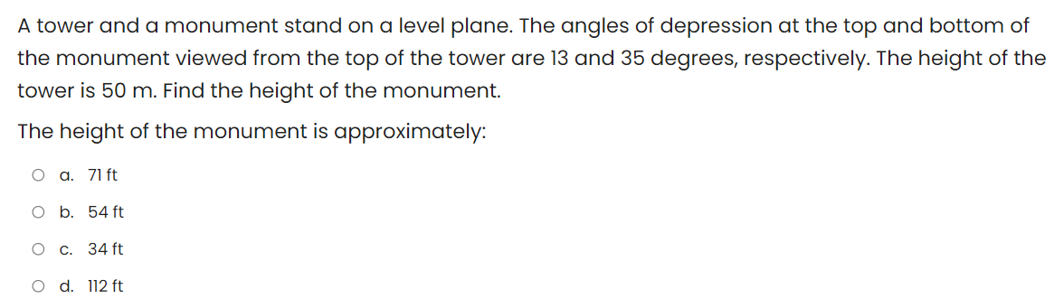 A tower and a monument stand on a level plane. The angles of depression at the top and bottom of
the monument viewed from the top of the tower are 13 and 35 degrees, respectively. The height of the
tower is 50 m. Find the height of the monument.
The height of the monument is approximately:
О а. 71 ft
O b. 54 ft
О с. 34 ft
O d. 112 ft
