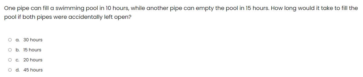 One pipe can fill a swimming pool in 10 hours, while another pipe can empty the pool in 15 hours. How long would it take to fill the
pool if both pipes were accidentally left open?
a. 30 hours
O b. 15 hours
O C. 20 hours
O d. 45 hours
