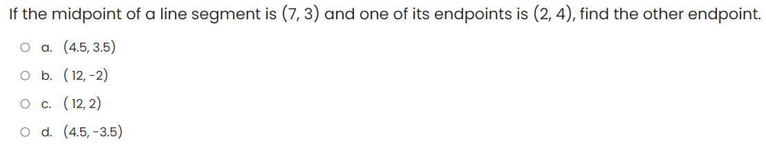 If the midpoint of a line segment is (7, 3) and one of its endpoints is (2, 4), find the other endpoint.
a. (4.5, 3.5)
O b. (12, -2)
c. (12, 2)
O d. (4.5, -3.5)
