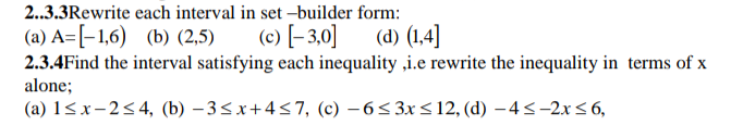 each interval in set-builder form:
(c) [-3,0]
2..3.3Rewrite
(a) A=[-1,6) (b) (2,5)
(d) (1,4]
2.3.4Find the interval satisfying each inequality ,i.e rewrite the inequality in terms of x
alone;
(a) 1≤x-2≤4, (b) −3≤x+4≤7, (c) -6≤3x≤12, (d) -4≤-2x≤ 6,