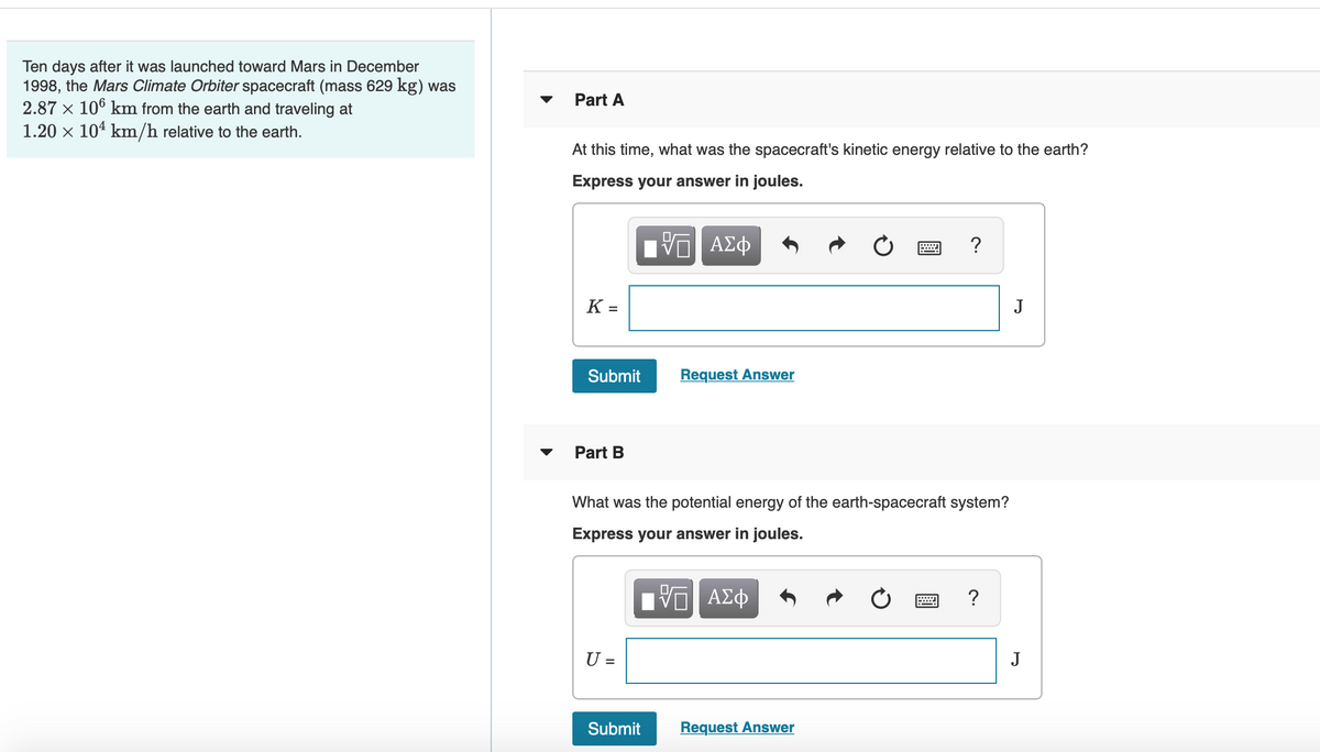 Ten days after it was launched toward Mars in December
1998, the Mars Climate Orbiter spacecraft (mass 629 kg) was
2.87 x 106 km from the earth and traveling at
1.20 x 104 km/h relative to the earth.
▼
Part A
At this time, what was the spacecraft's kinetic energy relative to the earth?
Express your answer in joules.
?
K =
J
Submit
Request Answer
Part B
What was the potential energy of the earth-spacecraft system?
Express your answer in joules.
?
U =
J
Submit
Request Answer
