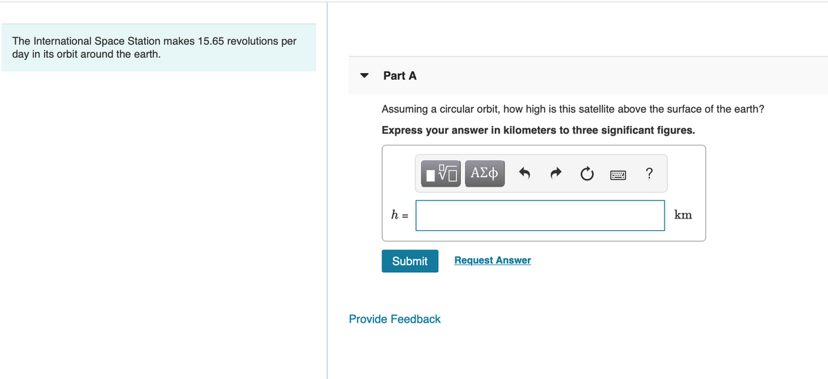 The International Space Station makes 15.65 revolutions per
day in its orbit around the earth.
Part A
Assuming a circular orbit, how high is this satellite above the surface of the earth?
Express your answer in kilometers to three significant figures.
?
h =
km
Submit
Request Answer
Provide Feedback
