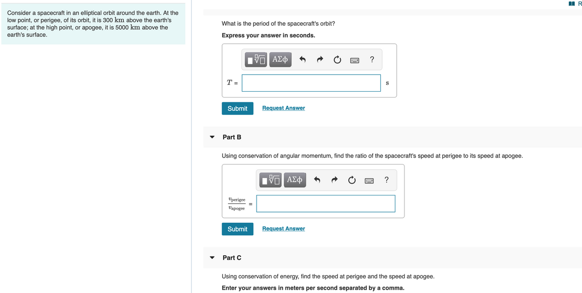 Consider a spacecraft in an elliptical orbit around the earth. At the
low point, or perigee, of its orbit, it is 300 km above the earth's
surface; at the high point, or apogee, it is 5000 km above the
earth's surface.
What is the period of the spacecraft's orbit?
Express your answer in seconds.
?
T =
S
Submit
Request Answer
Part B
Using conservation of angular momentum, find the ratio of the spacecraft's speed at perigee to its speed at apogee.
VO AE
Vperigee
Vapogee
Submit
Request Answer
Part C
Using conservation of energy, find the speed at perigee and the speed at apogee.
Enter your answers in meters per second separated by a comma.
