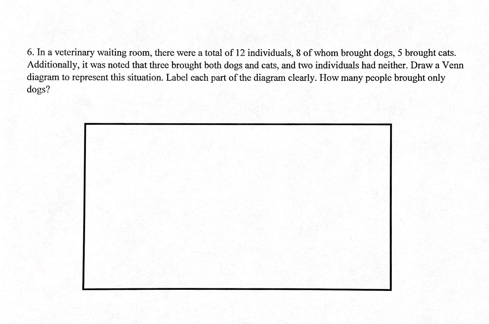 6. In a veterinary waiting room, there were a total of 12 individuals, 8 of whom brought dogs, 5 brought cats.
Additionally, it was noted that three brought both dogs and cats, and two individuals had neither. Draw a Venn
diagram to represent this situation. Label each part of the diagram clearly. How many people brought only
dogs?
