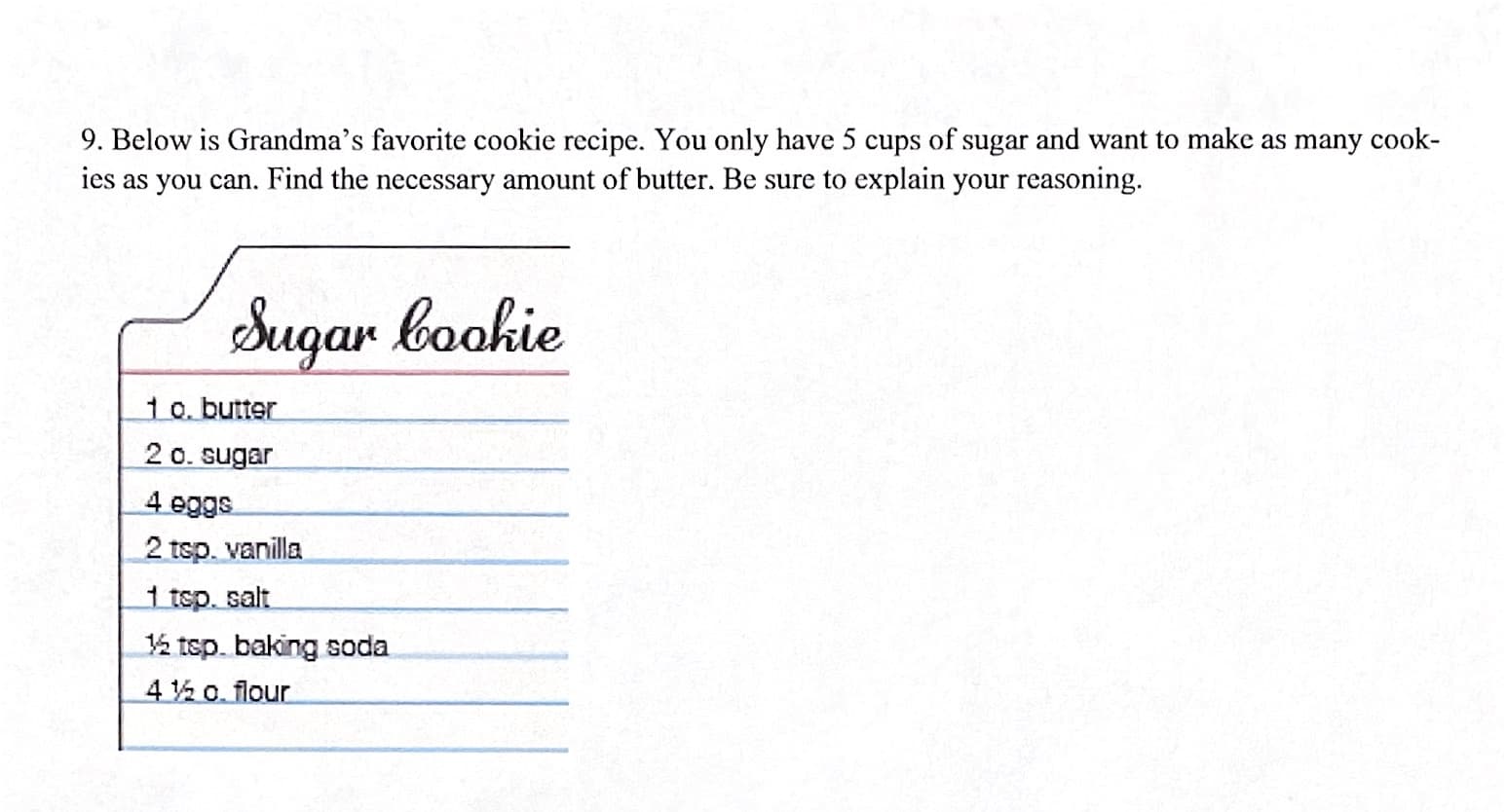 9. Below is Grandma's favorite cookie recipe. You only have 5 cups of sugar and want to make as many cook-
ies as you can. Find the necessary amount of butter. Be sure to explain your reasoning.
Sugar bookie
10. butter
2 0. sugar
4 eggs
2 tsp. vanilla
1 tsp. salt
½ tsp. baking soda
4% o. flour
