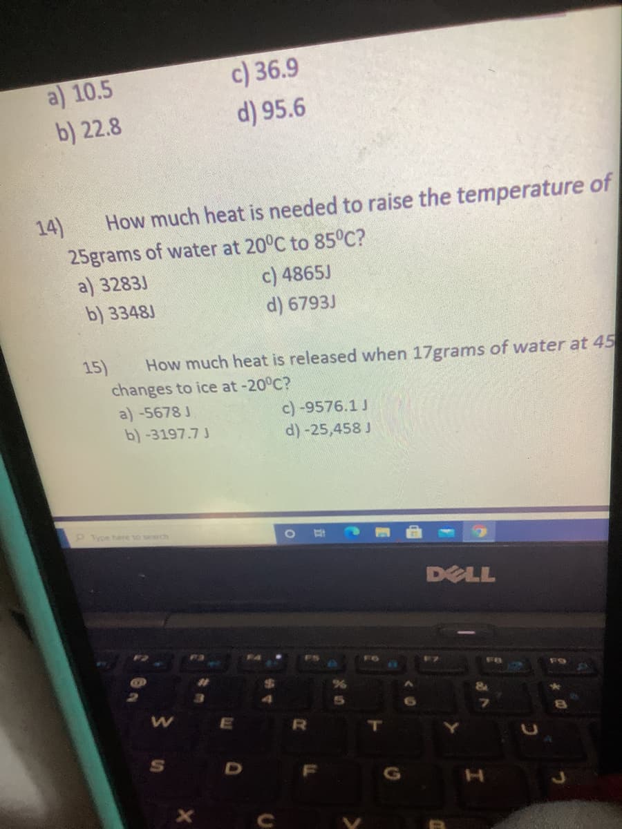 a) 10.5
b) 22.8
c) 36.9
d) 95.6
14)
How much heat is needed to raise the temperature of
25grams of water at 20°C to 85°C?
a) 3283J
b) 3348J
c) 4865J
d) 6793J
15)
How much heat is released when 17grams of water at 45
changes to ice at -20°C?
a) -5678 J
c)-9576.1 J
d) -25,458 J
b)-3197.7 J
Type here to search
DELL
%23
R
