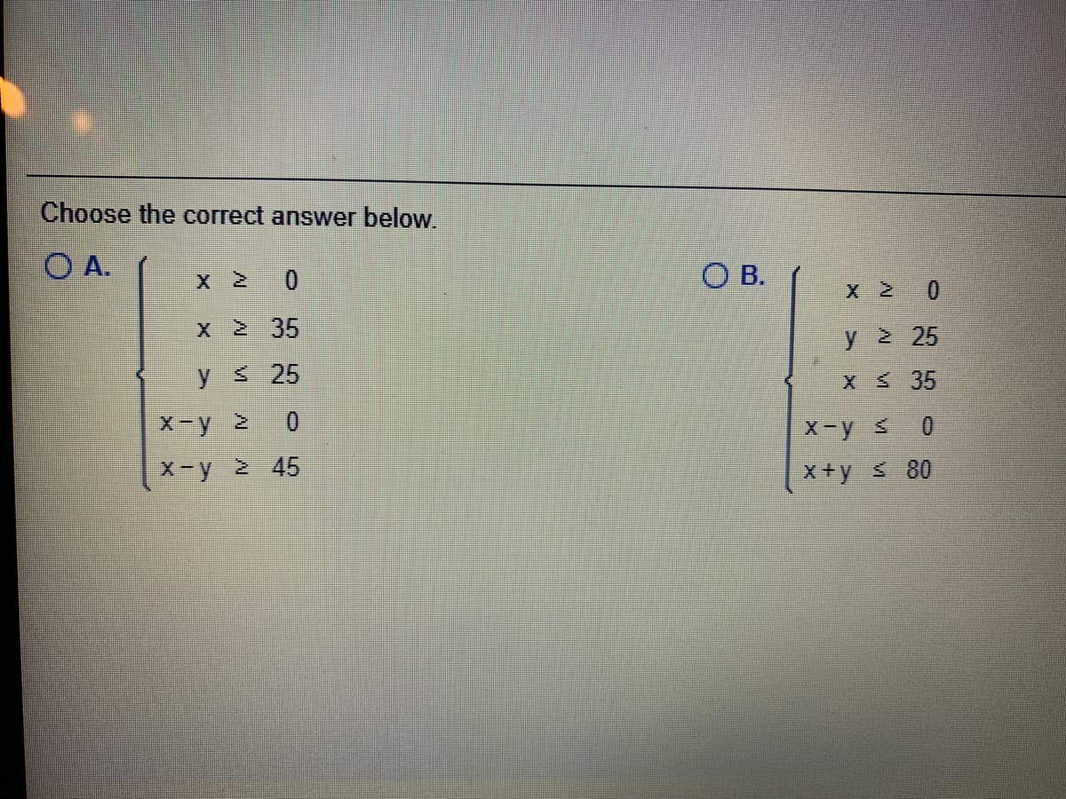 Choose the correct answer below.
O A.
Xと
O B.
X 2 0
X 2 35
y 2 25
y 25
X 35
X-y 2
X-y s
0.
X-y 2 45
X+y 80
