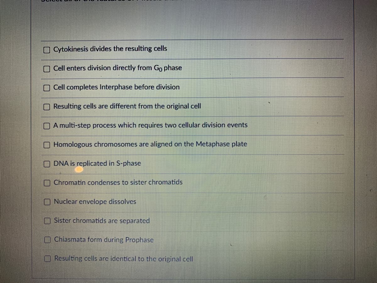 OCytokinesis divides the resulting cells
O Cell enters division directly from Go phase
Cell completes Interphase before division
O Resulting cells are different from the original cell
A multi-step process which requires two cellular division events
O Homologous chromosomes are aligned on the Metaphase plate
O DNA is replicated in S-phase
O Chromatin condenses to sister chromatids
O Nuclear envelope dissolves
Sister chromatids are separated
nChiasmata form during Prophase
Resulting cells are identical to the original cel
