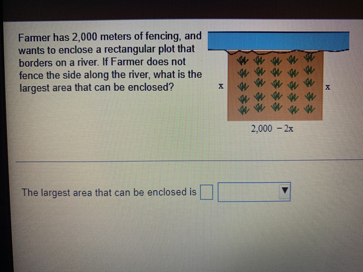 Farmer has 2,000 meters of fencing, and
wants to enclose a rectangular plot that
borders on a river. If Farmer does not
fence the side along the river, what is the
largest area that can be enclosed?
2,000 - 2x
The largest area that can be enclosed is
令
