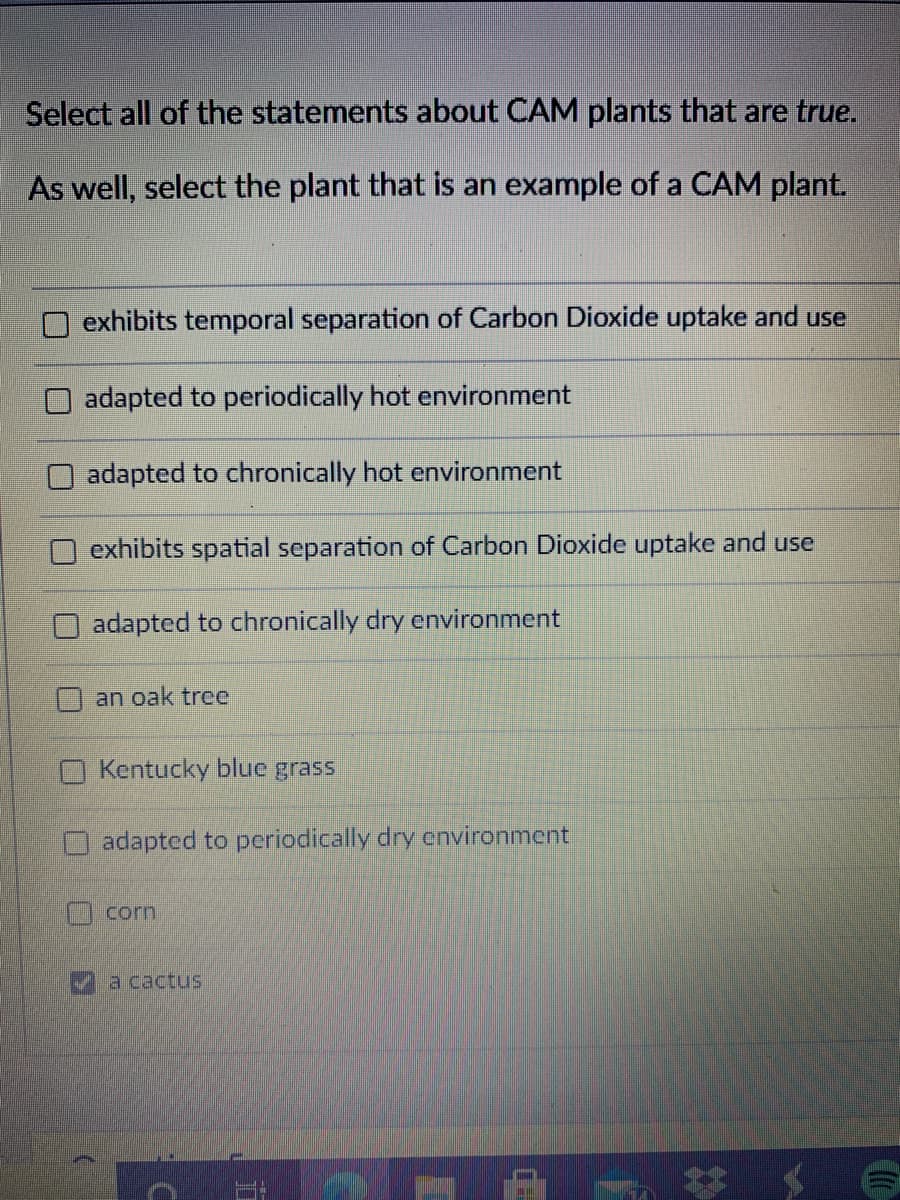 Select all of the statements about CAM plants that are true.
As well, select the plant that is an example of a CAM plant.
exhibits temporal separation of Carbon Dioxide uptake and use
adapted to periodically hot environment
adapted to chronically hot environment
exhibits spatial separation of Carbon Dioxide uptake and use
adapted to chronically dry environment
an oak tree
O Kentucky blue grass
adapted to periodically dry environment
corn
a cactus
