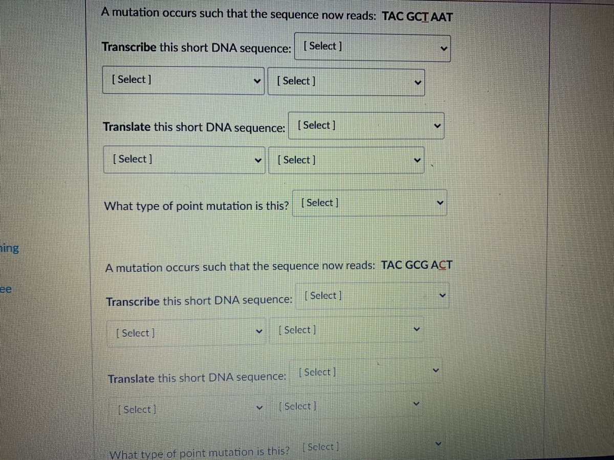 A mutation occurs such that the sequence now reads: TAC GCT AAT
Transcribe this short DNA sequence: ISelect |
[ Select ]
[ Select]
Translate this short DNA sequence:
[ Select]
[ Select ]
[ Select ]
What type of point mutation is this? [Select ]
ning
A mutation occurs such that the sequence now reads: TAC GCG ACT
ее
[ Select ]
Transcribe this short DNA sequence:
[ Select]
[ Select ]
[ Select ]
Translate this short DNA sequence:
[Select]
[Select]
Select ]
What type of point mutation is this?
