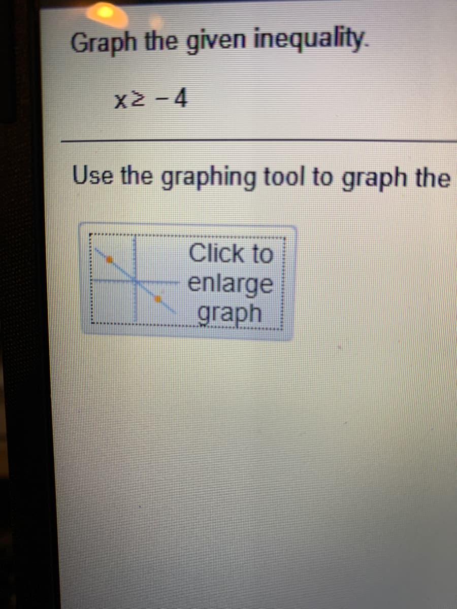 **Title: Graphing Inequalities**

**Instructions:**

Graph the given inequality:

\[ x \geq -4 \]

**Step-by-step Guide:**

1. Use the horizontal number line to locate the point at \( x = -4 \).
2. Since the inequality is \( \geq \), use a closed dot at \( x = -4 \) to indicate that -4 is included in the solution.
3. Shade the line to the right of -4 to show that all numbers greater than -4 are included in the solution.

**Graphing Tool:**

- To create the graph, click on the "Graphing Tool" option.
- Click the button labeled "Click to enlarge graph" for a more detailed view.
- Use the tool to visually represent the inequality on a number line as described.

**Note:** The graphing tool provides an interactive way to visualize inequalities and ensure the solution is accurate.

**Visual Explanation of the Graphing Tool:**

- The tool likely includes a graphical representation where you can manipulate points and lines to clearly display the inequality.
- You'll see axes and a shading feature to add context to the inequality visually.

By using these instructions, students will be able to graph inequalities efficiently and understand the relationship between algebraic expressions and their graphical representations.