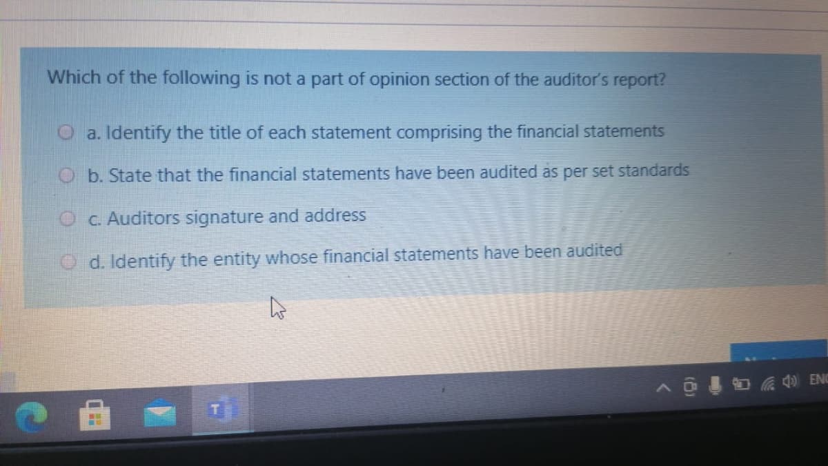 Which of the following is not a part of opinion section of the auditor's report?
O a. Identify the title of each statement comprising the financial statements
O b. State that the financial statements have been audited as per set standards
O C. Auditors signature and address
O d. Identify the entity whose financial statements have been audited
Coa ENC
