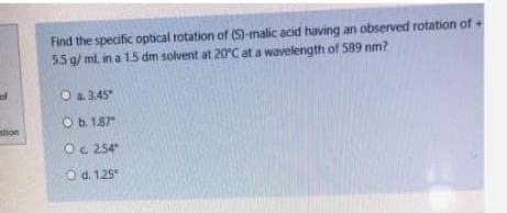 Find the specific optical rotation of (S)-malic acid having an observed rotation of +
55 g/ mL in a 1.5 dm solvent at 20°C at a wavelength of 589 nm?
of
O a. 3.45
O b. 1.87
stion
Oc 254
O d. 1.25
