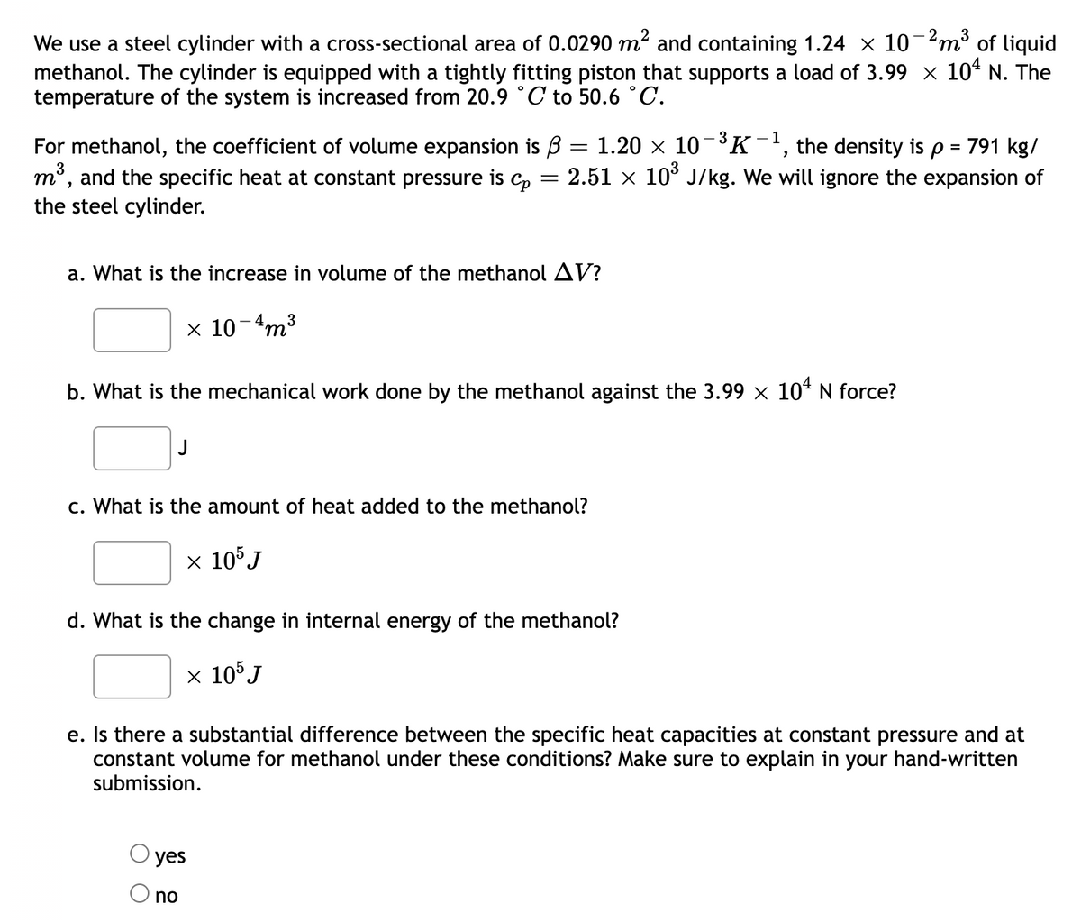 We use a steel cylinder with a cross-sectional area of 0.0290 m² and containing 1.24 × 10-2m³ of liquid
methanol. The cylinder is equipped with a tightly fitting piston that supports a load of 3.99 x 10° N. The
temperature of the system is increased from 20.9 °C to 50.6 °C.
For methanol, the coefficient of volume expansion is B
m³, and the specific heat at constant pressure is C,
the steel cylinder.
1.20 x 10-3K-', the density is p = 791 kg/
2.51 x 10° J/kg. We will ignore the expansion of
||
a. What is the increase in volume of the methanol AV?
x 10-4m3
b. What is the mechanical work done by the methanol against the 3.99 x 104 N force?
c. What is the amount of heat added to the methanol?
х 10°J
d. What is the change in internal energy of the methanol?
x 105J
e. Is there a substantial difference between the specific heat capacities at constant pressure and at
constant volume for methanol under these conditions? Make sure to explain in your hand-written
submission.
yes
no
