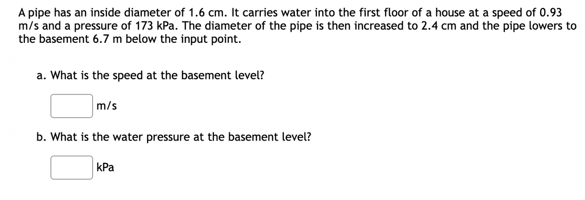 A pipe has an inside diameter of 1.6 cm. It carries water into the first floor of a house at a speed of 0.93
m/s and a pressure of 173 kPa. The diameter of the pipe is then increased to 2.4 cm and the pipe lowers to
the basement 6.7 m below the input point.
a. What is the speed at the basement level?
m/s
b. What is the water pressure at the basement level?
kPa
